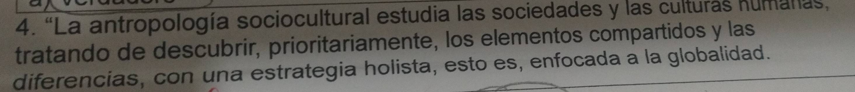 “La antropología sociocultural estudia las sociedades y las culturas humanas, 
tratando de descubrir, prioritariamente, los elementos compartidos y las 
diferencias, con una estrategia holista, esto es, enfocada a la globalidad.