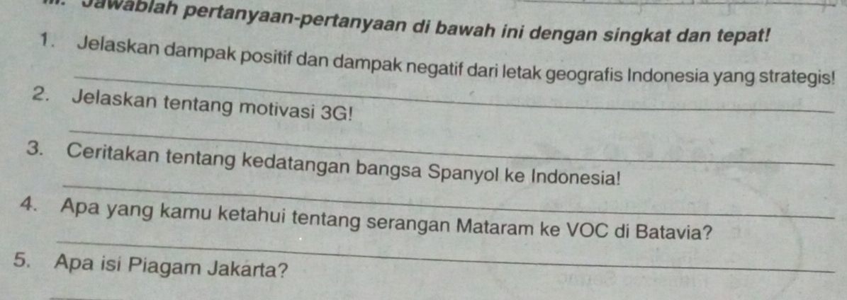 Jawablah pertanyaan-pertanyaan di bawah ini dengan singkat dan tepat! 
_ 
1. Jelaskan dampak positif dan dampak negatif dari letak geografis Indonesia yang strategis! 
_ 
2. Jelaskan tentang motivasi 3G! 
_ 
3. Ceritakan tentang kedatangan bangsa Spanyol ke Indonesia! 
_ 
4. Apa yang kamu ketahui tentang serangan Mataram ke VOC di Batavia? 
5. Apa isi Piagam Jakarta?