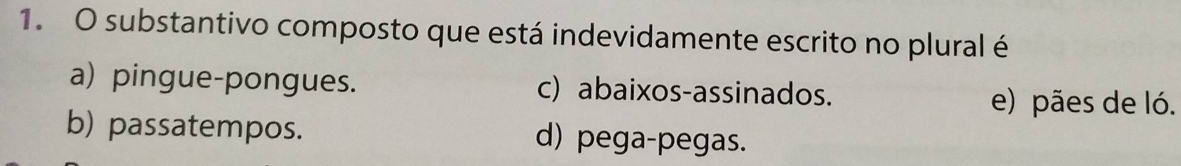 substantivo composto que está indevidamente escrito no plural é
a) pingue-pongues. c) abaixos-assinados.
e) pães de ló.
b) passatempos. d) pega-pegas.