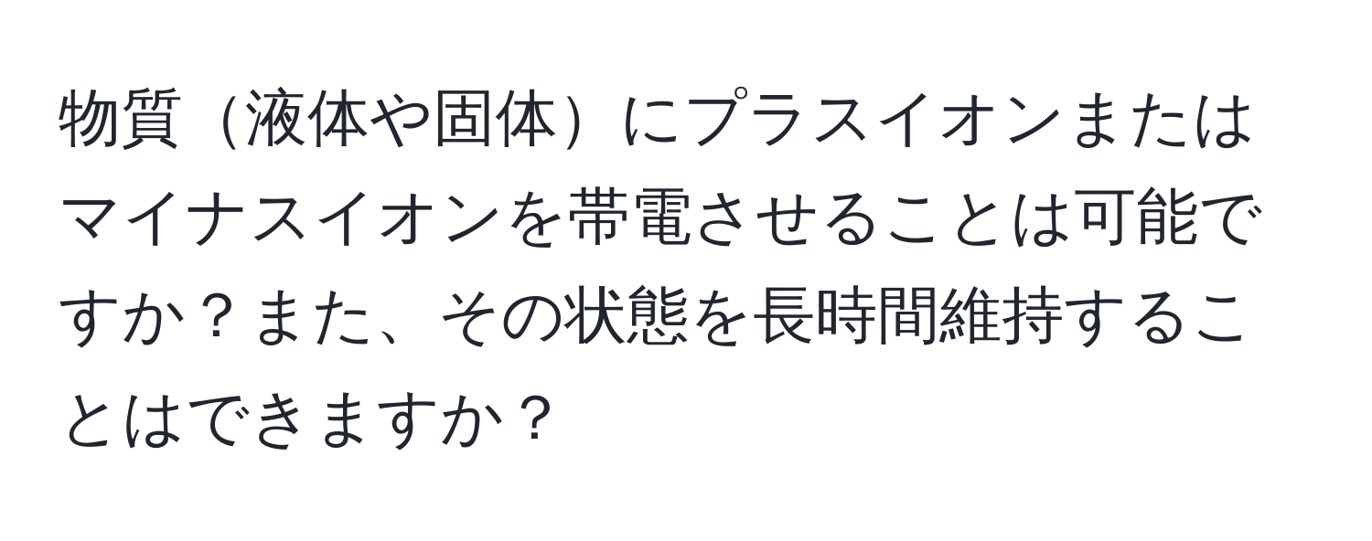 物質液体や固体にプラスイオンまたはマイナスイオンを帯電させることは可能ですか？また、その状態を長時間維持することはできますか？