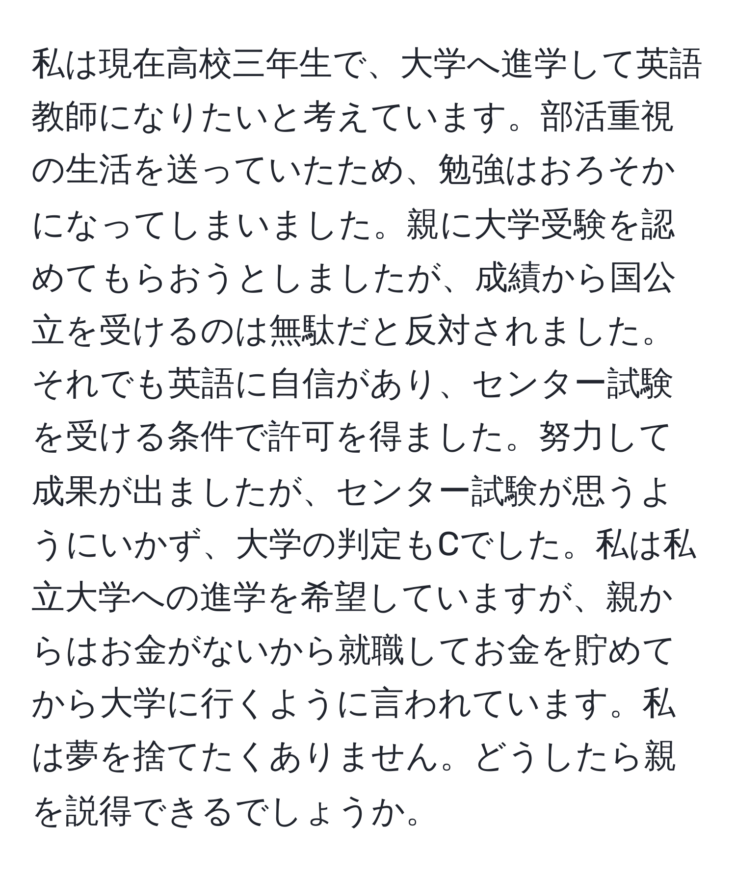 私は現在高校三年生で、大学へ進学して英語教師になりたいと考えています。部活重視の生活を送っていたため、勉強はおろそかになってしまいました。親に大学受験を認めてもらおうとしましたが、成績から国公立を受けるのは無駄だと反対されました。それでも英語に自信があり、センター試験を受ける条件で許可を得ました。努力して成果が出ましたが、センター試験が思うようにいかず、大学の判定もCでした。私は私立大学への進学を希望していますが、親からはお金がないから就職してお金を貯めてから大学に行くように言われています。私は夢を捨てたくありません。どうしたら親を説得できるでしょうか。