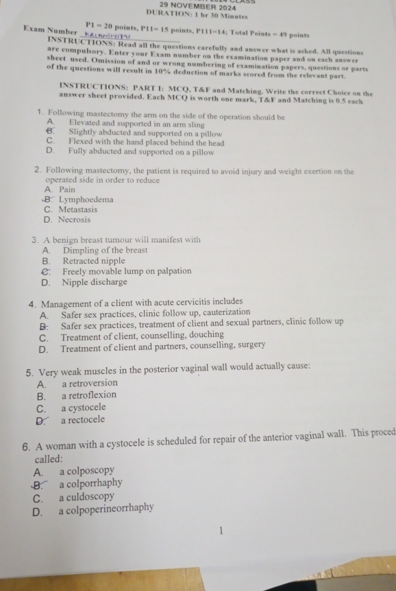 NOVEMBER 2024
DURATION: 1 hr 30 Minutes
P1=20 points,
_
Exam Number K P11=15 points, P111=14 : Total Poin s=49 points
INSTRUCTIONS: Read all the questions carefully and answer what is asked. All questions
are compulsory. Enter your Exam number on the examination paper and on each answer
sheet used. Omission of and or wrong numbering of examination papers, questions or parts
of the questions will result in 10% deduction of marks scored from the relevant part.
INSTRUCTIONS: PART I: MCQ, T&F and Matching. Write the correct Choice on the
answer sheet provided. Each MCQ is worth one mark, T&F and Matching is 0.5 each
1. Following mastectomy the arm on the side of the operation should be
A. Elevated and supported in an arm sling
B. Slightly abducted and supported on a pillow
C. Flexed with the hand placed behind the head
D. Fully abducted and supported on a pillow
2. Following mastectomy, the patient is required to avoid injury and weight exertion on the
operated side in order to reduce
A. Pain
B. Lymphoedema
C. Metastasis
D. Necrosis
3. A benign breast tumour will manifest with
A. Dimpling of the breast
B. Retracted nipple
C. Freely movable lump on palpation
D. Nipple discharge
4. Management of a client with acute cervicitis includes
A. Safer sex practices, clinic follow up, cauterization
B. Safer sex practices, treatment of client and sexual partners, clinic follow up
C. Treatment of client, counselling, douching
D. Treatment of client and partners, counselling, surgery
5. Very weak muscles in the posterior vaginal wall would actually cause:
A. a retroversion
B. a retroflexion
C. a cystocele
D. a rectocele
6. A woman with a cystocele is scheduled for repair of the anterior vaginal wall. This proced
called:
A. a colposcopy
B. a colporrhaphy
C. a culdoscopy
D. a colpoperineorrhaphy