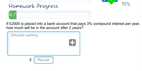 Homework Progress 72% 
6 
If £2000 is placed into a bank account that pays 3% compound interest per year, 
how much will be in the account after 2 years? 
Optional working 
f Answer