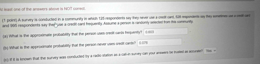 At least one of the answers above is NOT correct.
(1 point) A survey is conducted in a community in which 125 respondents say they never use a credit card, 528 respondents say they sometimes use a credit sard
and 995 respondents say the!"use a credit card frequently. Assume a person is randomly selected from this community.
(a) What is the approximate probability that the person uses credit cards frequently? 0.603
(b) What is the approximate probability that the person never uses credit cards? 0.076
(c) If it is known that the survey was conducted by a radio station as a call-in survey can your answers be trusted as accurate? Yes