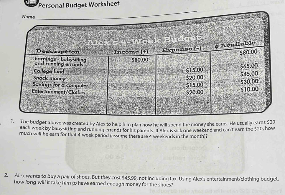 Personal Budget Worksheet 
1. The budget above was created by Alex to help him plan how he will spend the money she earns. He usually earns $20
each week by babysitting and running errands for his parents. If Alex is sick one weekend and can’t earn the $20, how 
much will he earn for that 4-week period (assume there are 4 weekends in the month)? 
2. Alex wants to buy a pair of shoes. But they cost $45.99, not including tax. Using Alex's entertainment/clothing budget, 
how long will it take him to have earned enough money for the shoes?