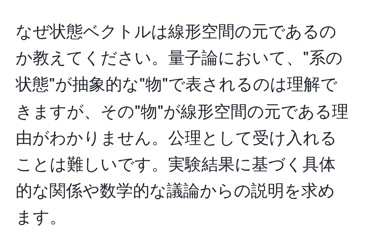 なぜ状態ベクトルは線形空間の元であるのか教えてください。量子論において、"系の状態"が抽象的な"物"で表されるのは理解できますが、その"物"が線形空間の元である理由がわかりません。公理として受け入れることは難しいです。実験結果に基づく具体的な関係や数学的な議論からの説明を求めます。