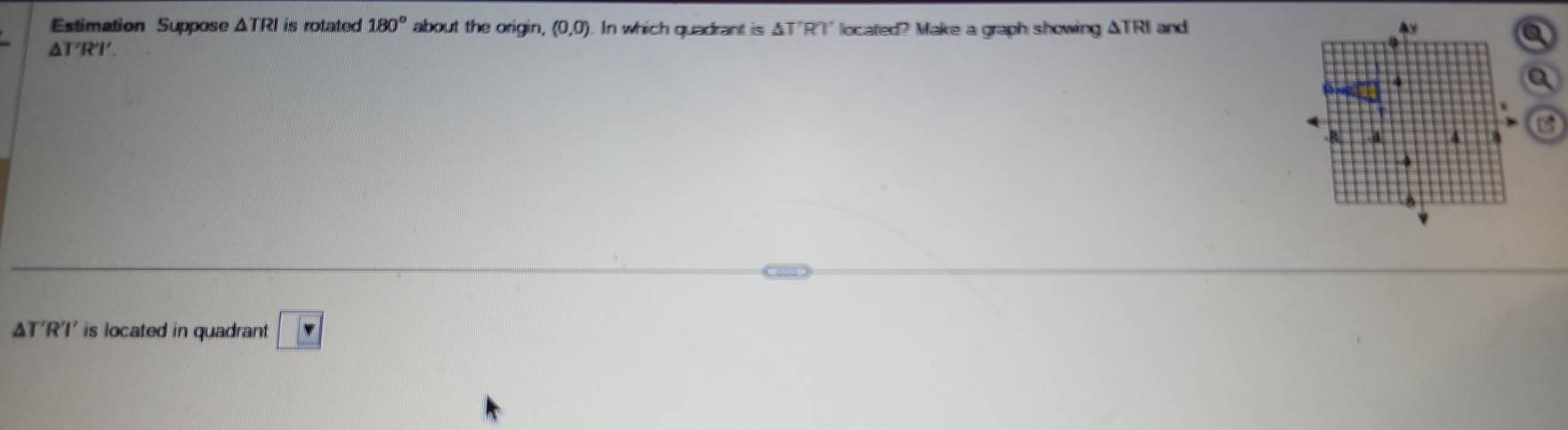 Estimation Suppose △ TRI is rotated 180° about the origin, (0,0). In which quadrant is△ T'R')' located? Make a graph showing ΔTRI and
△ T'R'I'
U
△ T'R'I' is located in quadrant v