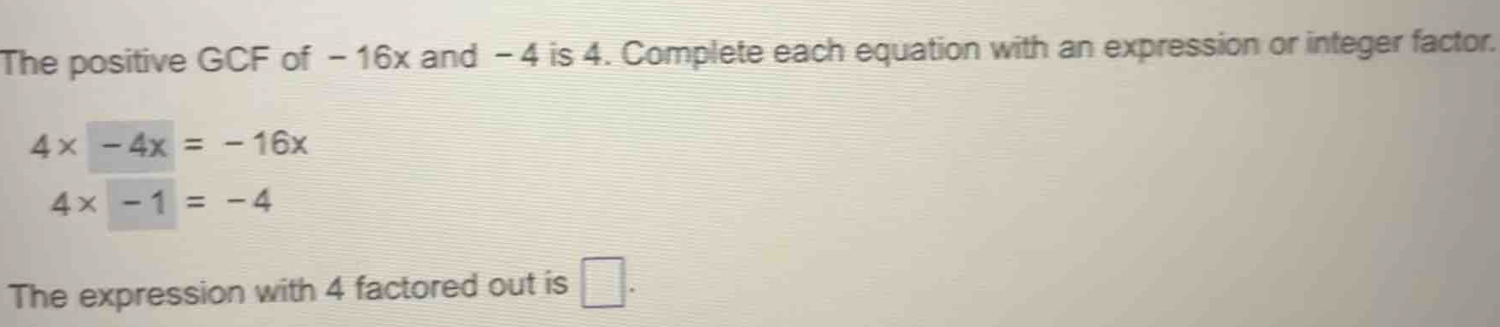 The positive GCF of -16x and -4 is 4. Complete each equation with an expression or integer factor.
4x-4x=-16x
4* -1=-4
The expression with 4 factored out is □ .