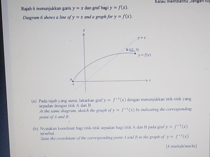 Kalau membantu ;Jangán fü
Rajah 6 menunjukkan garis y=x dan graf bagi y=f(x).
Diagram 6 shows a line of y=x and a graph for y=f(x).
(a) Pada rajah yang sama, lakarkan graf y=f^(-1)(x) dengan menunjukkan titik-titik yang
sepadan dengan titik A dan B
At the same diagram, sketch the graph of y=f^(-1)(x) by indicating the corresponding
point of A and B.
(b) Nyatakan koordinat bagi titik-titik sepadan bagi titik A dan B pada graf y=f^(-1)(x)
tersebut
State the coordinate of the corresponding point A and B in the graph of y=f^(-1)(x)
[4 matkah/marks]