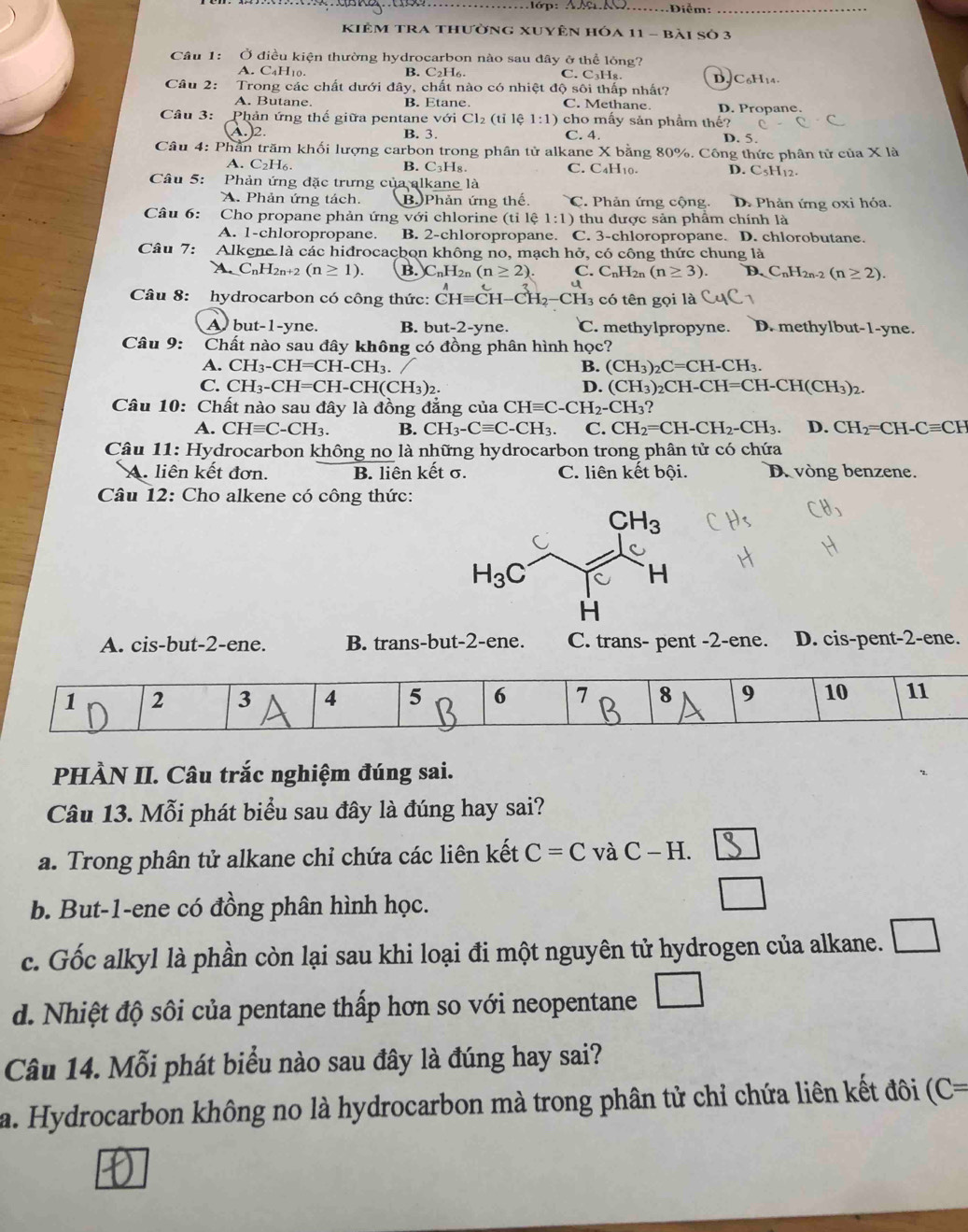 đớp: AS M .Điễm:_
kiêm TRA thường XUyên hóa 11 - bài số 3
Câu 1: Ở điều kiện thường hydrocarbon nào sau đây ở thể lóng?
A. C4H10. B. C₂H₆. C. C₃Hя. DC₆H14.
Câu 2: Trong các chất dưới đây, chất nào có nhiệt độ sôi thấp nhất?
A. Butane. B. Etane. C. Methane D. Propane.
Câu 3:  Phản ứng thế giữa pentane với Cl₂ (tỉ lệ 1:1) cho mấy sản phẩm thế?
B. 3. C. 4.
)2 D. 5.
Câu 4: Phần trăm khối lượng carbon trong phân tử alkane X bằng 80%. Công thức phân tử c hat U? X là
A . C_2H_6 B. C_3H_8. C. C₄H₁0. D. C5H12.
Câu 5:  Phản ứng đặc trưng của alkane là
A. Phản ứng tách. B Phản ứng thế. C. Phản ứng cộng. D. Phản ứng oxi hỏa.
Câu 6:  Cho propane phản ứng với chlorine (tỉ lệ 1:1) thu được sản phẩm chính là
A. 1-chloropropane. B. 2-chloropropane. C. 3-chloropropane. D. chlorobutane.
Câu 7: Alkene là các hidrocacbon không no, mạch h vector O , có công thức chung là
A.C_nH_2n+2(n≥ 1). B. C_nH_2 (n≥ 2). C. C_nH_2n(n≥ 3). D C_nH_2n. (n≥ 2).
Câu 8: hydrocarbon có công thức: CHequiv CH-CH_2-CH_3. . có tên gọi là
A but-1-yne. B. but-2-yne. C. methylpropyne. D. methylbut-1-yne.
Câu 9: Chất nào sau đây không có đồng phân hình học?
A. CH_3-CH=CH-CH_3. B. (CH_3)_2C=CH-CH_3.
C. CH_3-CH=CH-CH(CH_3)_2. D. (CH_3)_2CH-CH=CH-CH(CH_3)_2.
Câu 10: Chất nào sau đây là đồng đẳng của CHequiv C-CH_2-CH_3?
A. CHequiv C-CH_3. B. CH_3-Cequiv C-CH_3. C. CH_2=CH-CH_2-CH_3. D. CH_2=CH-Cequiv CH
Câu 11: Hydrocarbon không no là những hydrocarbon trong phân tử có chứa
A. liên kết đơn. B. liên kết σ. C. liên kết bội. D. vòng benzene.
Câu 12: Cho alkene có công thức:
A. cis-but-2-ene. B. trans-but-2-ene. C. trans- pent -2-ene. D. cis-pent-2-ene.
PHÀN II. Câu trắc nghiệm đúng sai.
Câu 13. Mỗi phát biểu sau đây là đúng hay sai?
a. Trong phân tử alkane chỉ chứa các liên kết C=C v aC-H.
b. But-1-ene có đồng phân hình học.
c. Gốc alkyl là phần còn lại sau khi loại đi một nguyên tử hydrogen của alkane. □
d. Nhiệt độ sôi của pentane thấp hơn so với neopentane □
Câu 14. Mỗi phát biểu nào sau đây là đúng hay sai?
a. Hydrocarbon không no là hydrocarbon mà trong phân tử chỉ chứa liên kết đôi (C=