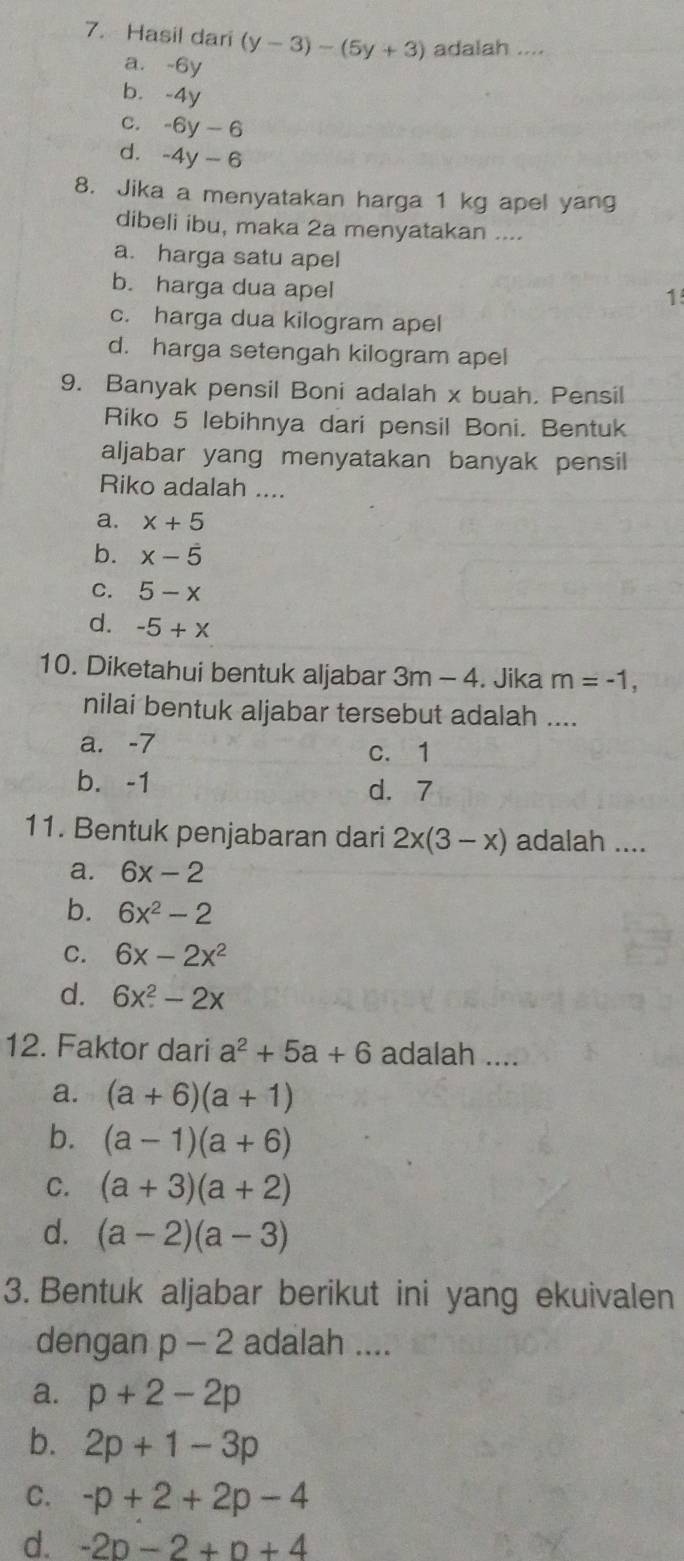 Hasil dari (y-3)-(5y+3) adalah ....
a. -6y
b. -4y
C. -6y-6
d. -4y-6
8. Jika a menyatakan harga 1 kg apel yang
dibeli ibu, maka 2a menyatakan ....
a. harga satu apel
b. harga dua apel
1
c. harga dua kilogram apel
d. harga setengah kilogram apel
9. Banyak pensil Boni adalah x buah. Pensil
Riko 5 lebihnya dari pensil Boni. Bentuk
aljabar yang menyatakan banyak pensil
Riko adalah ....
a. x+5
b. x-dot 5
C. 5-x
d. -5+x
10. Diketahui bentuk aljabar 3m-4. Jika m=-1, 
nilai bentuk aljabar tersebut adalah ....
a. -7 c. 1
b. -1 d. 7
11. Bentuk penjabaran dari 2x(3-x) adalah ....
a. 6x-2
b. 6x^2-2
C. 6x-2x^2
d. 6x^2-2x
12. Faktor dari a^2+5a+6 adalah ....
a. (a+6)(a+1)
b. (a-1)(a+6)
C. (a+3)(a+2)
d. (a-2)(a-3)
3. Bentuk aljabar berikut ini yang ekuivalen
dengan p-2 adalah ....
a. p+2-2p
b. 2p+1-3p
C. -p+2+2p-4
d. -2p-2+p+4