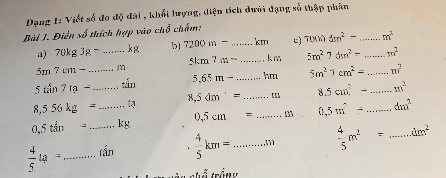 Dạng 1: Viết số đo độ dài , khối lượng, diện tích dưới dạng số thập phân 
Bài 1. Điền số thích hợp vào chỗ chấm: 
b) 7200m=
a) 70kg3g= _  kg _ kn c) 7000dm^2= __ m^2
5km7m= _km 5m^27dm^2= m^2
5m7cm= _ m
5,65m= _ hm 5m^27cm^2= _  m^2
5tan 7ta= _ tấn
8,5dm'= _ m
8,5cm^2= _ m^2
_ 8,556kg=
tạ
0,5cm= _m 0,5m^2= _ dm^2
_ 0,5that an=
kg
 4/5 ta= _
tấn
 4/5 km= _...11
 4/5 m^2= _ dm^2
t h ố trống