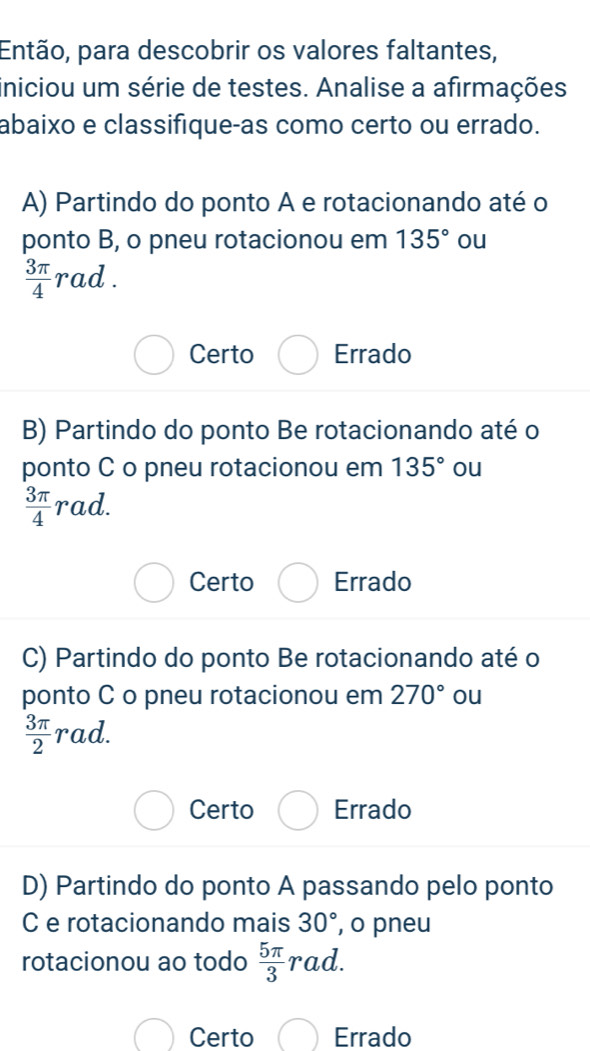 Então, para descobrir os valores faltantes,
iniciou um série de testes. Analise a afirmações
abaixo e classifique-as como certo ou errado.
A) Partindo do ponto A e rotacionando até o
ponto B, o pneu rotacionou em 135° ou
 3π /4  rad.
Certo Errado
B) Partindo do ponto Be rotacionando até o
ponto C o pneu rotacionou em 135° ou
 3π /4 rad.
Certo Errado
C) Partindo do ponto Be rotacionando até o
ponto C o pneu rotacionou em 270° ou
 3π /2 rad.
Certo Errado
D) Partindo do ponto A passando pelo ponto
C e rotacionando mais 30° , o pneu
rotacionou ao todo  5π /3 rad.
Certo Errado