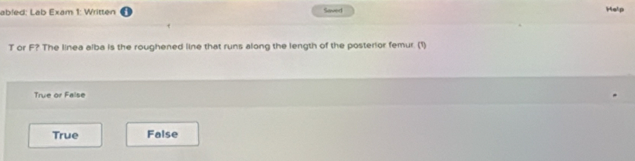 abled: Lab Exam 1: Written Saved Help
T or F? The linea alba is the roughened line that runs along the length of the posterior femur. (1)
True or False
True False