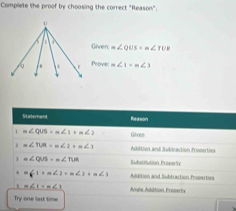 Complete the proof by choosing the correct "Reason". 
Given: m∠ QUS=m∠ TUR
Prove: m∠ 1=m∠ 3
Statement Reason 
1 m∠ QUS=m∠ 1+m∠ 2 Given 
2 m∠ TUR=m∠ 2+m∠ 3 Addition and Subtraction Properties 
3 m∠ QUS=m∠ TUR Substitution Property 
4 m∠ 1+m∠ 2=m∠ 2+m∠ 3 Addition and Subtraction Properties 
s m∠ 1=m∠ 3 Angle Addition Property 
Try one last time