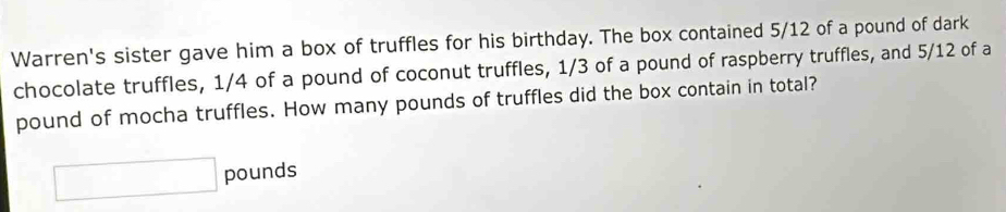 Warren's sister gave him a box of truffles for his birthday. The box contained 5/12 of a pound of dark 
chocolate truffles, 1/4 of a pound of coconut truffles, 1/3 of a pound of raspberry truffles, and 5/12 of a
pound of mocha truffles. How many pounds of truffles did the box contain in total?
□ pounds