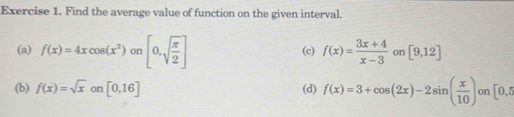 Find the average value of function on the given interval. 
(a) f(x)=4xcos (x^2) on [0,sqrt(frac π )2] (c) f(x)= (3x+4)/x-3  on [9,12]
(b) f(x)=sqrt(x) on [0,16] (d) f(x)=3+cos (2x)-2sin ( x/10 ) on [0,5