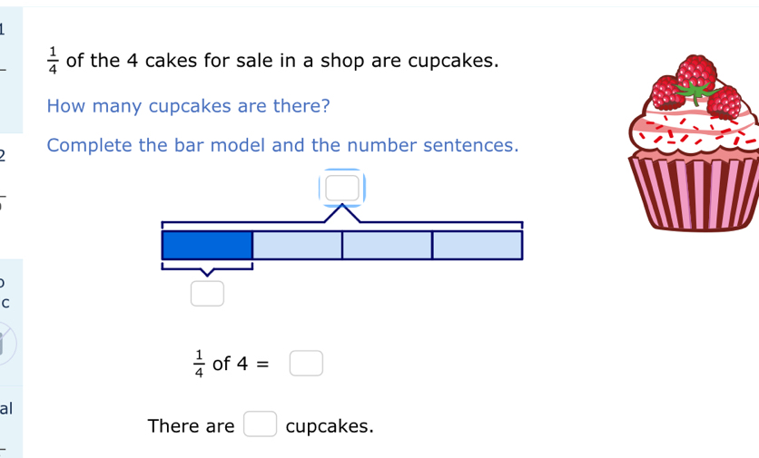  1/4  of the 4 cakes for sale in a shop are cupcakes. 
How many cupcakes are there? 
Complete the bar model and the number sentences. 
C
 1/4  of 4=□
al 
There are □ cupcakes.