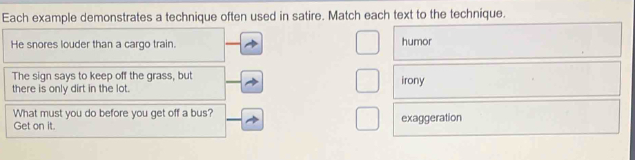 Each example demonstrates a technique often used in satire. Match each text to the technique.
He snores louder than a cargo train. humor
The sign says to keep off the grass, but irony
there is only dirt in the lot.
What must you do before you get off a bus?
Get on it. exaggeration