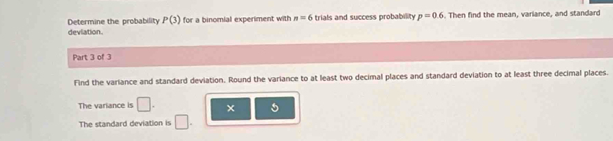 Determine the probability P(3) for a binomial experiment with n=6 trials and success probability p=0.6. Then find the mean, variance, and standard 
deviation. 
Part 3 of 3 
Find the variance and standard deviation. Round the variance to at least two decimal places and standard deviation to at least three decimal places. 
The variance is □. 
The standard deviation is □