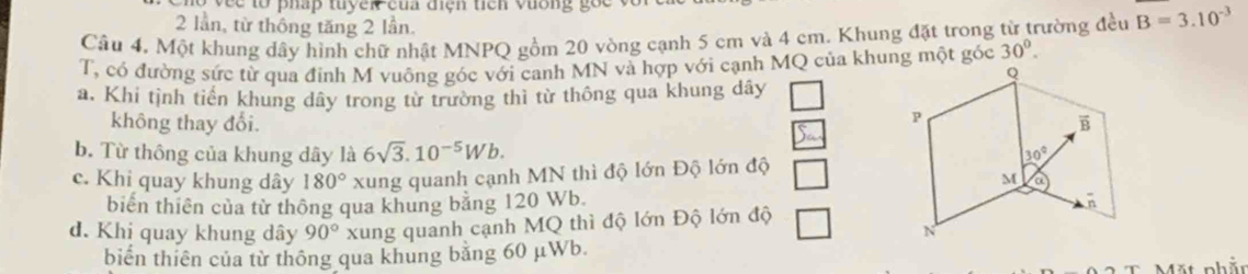 vee to pháp tuyền của điện tích vương gốc
2 lần, từ thông tăng 2 lần.
Câu 4, Một khung dây hình chữ nhật MNPQ gồm 20 vòng cạnh 5 cm và 4 cm. Khung đặt trong từ trường đều B=3.10^(-3)
T, có đường sức từ qua đính M vuông góc với canh MN và hợp với cạnh MQ của khung một góc 30°.
a. Khi tình tiền khung dây trong từ trường thì từ thông qua khung dây
không thay đổi.
b. Từ thông của khung dây là 6sqrt(3).10^(-5)Wb.
c. Khi quay khung dây 180° xung quanh cạnh MN thì độ lớn Độ lớn độ
biển thiên của từ thông qua khung bằng 120 Wb.
đ. Khi quay khung dây 90° xung quanh cạnh MQ thì độ lớn Độ lớn độ
biển thiên của từ thông qua khung bằng 60 μWb.
Mặt phầt