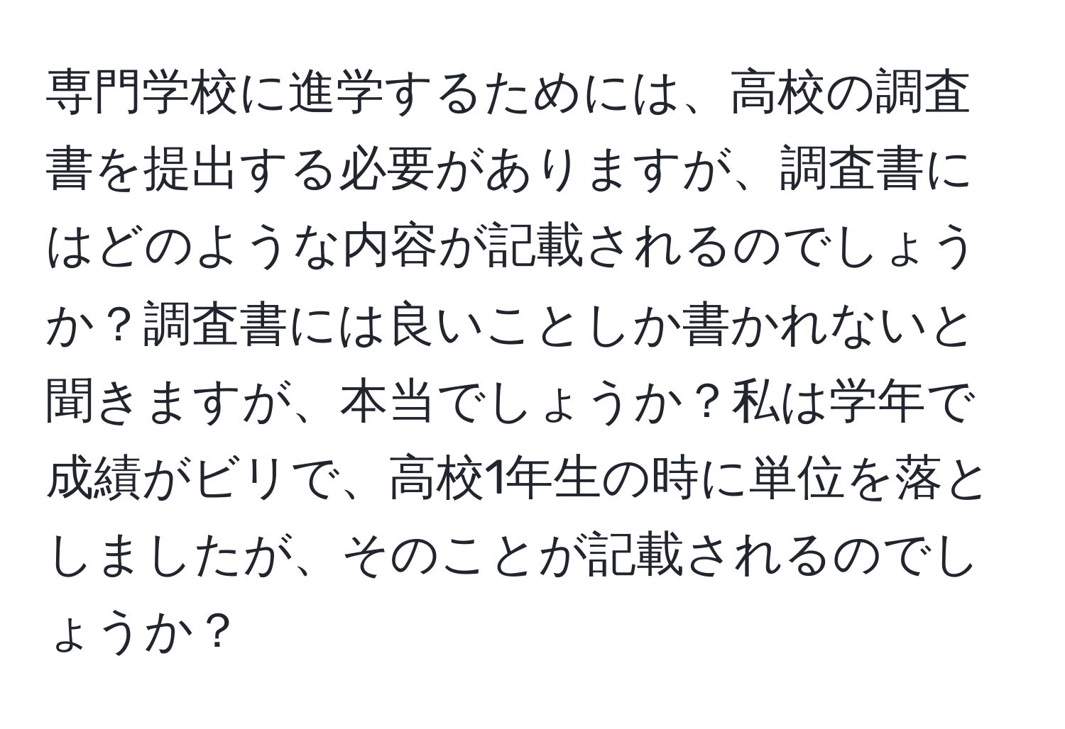 専門学校に進学するためには、高校の調査書を提出する必要がありますが、調査書にはどのような内容が記載されるのでしょうか？調査書には良いことしか書かれないと聞きますが、本当でしょうか？私は学年で成績がビリで、高校1年生の時に単位を落としましたが、そのことが記載されるのでしょうか？