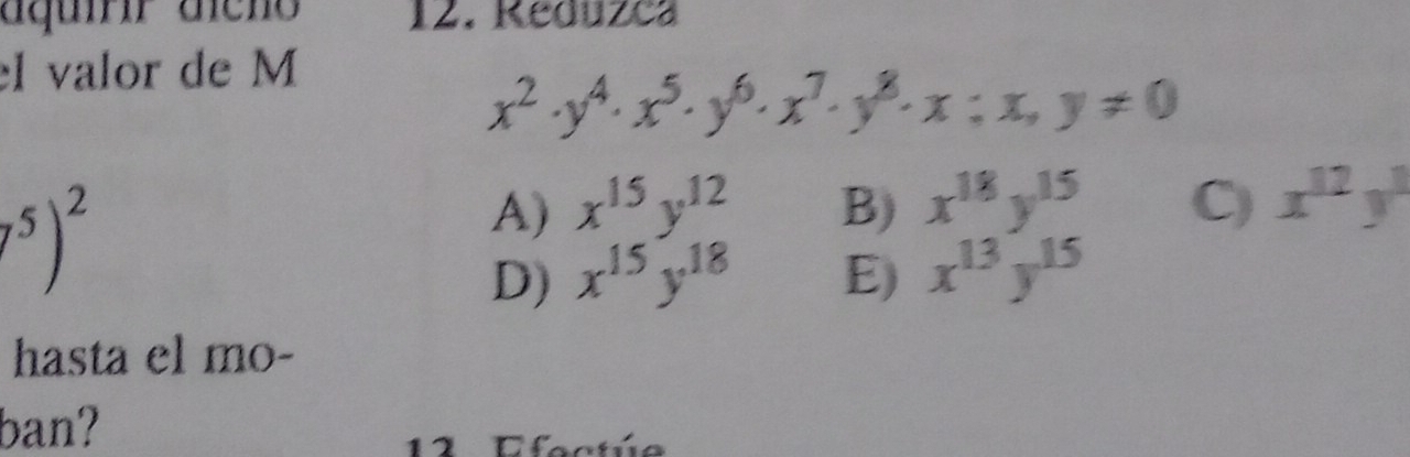 aquírr aícho 12. Reduzca
el valor de M
x^2· y^4· x^5· y^6· x^7· y^8· x:x,y!= 0^5)^2
A) x^(15)y^(12) B) x^(18)y^(15) C) x^(12)y^1
D) x^(15)y^(18) E) x^(13)y^(15)
hasta el mo-
ban?
12 Efectú