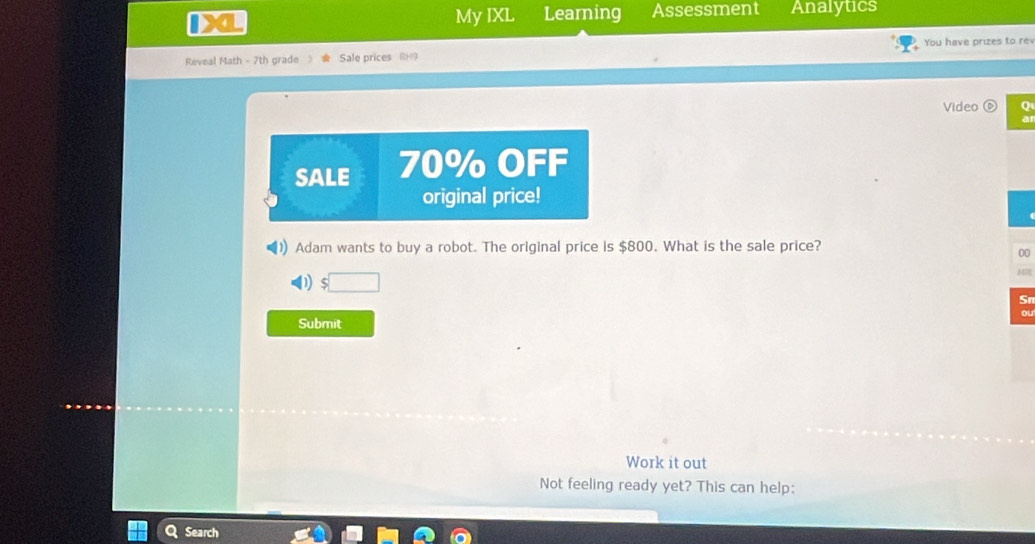 My IXL Learning Assessment Analytics 
You have prizes to re 
Reveal Math - 7th grade Sale prices RH9 
Video 0 
SALE 70% OFF 
original price! 
Adam wants to buy a robot. The original price is $800. What is the sale price? 
00 
H 
1 
Sn 
a 
Submit 
Work it out 
Not feeling ready yet? This can help: 
Search