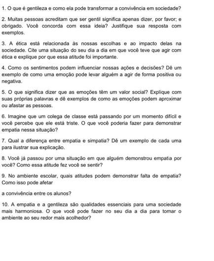 que é gentileza e como ela pode transformar a convivência em sociedade?
2. Muitas pessoas acreditam que ser gentil significa apenas dizer, por favor; e
obrigado. Você concorda com essa ideia? Justifique sua resposta com
exemplos.
3. A ética está relacionada às nossas escolhas e ao impacto delas na
sociedade. Cite uma situação do seu dia a dia em que você teve que agir com
ética e explique por que essa atitude foi importante.
4. Como os sentimentos podem influenciar nossas ações e decisões? Dê um
exemplo de como uma emoção pode levar alguém a agir de forma positiva ou
negativa.
5. O que significa dizer que as emoções têm um valor social? Explique com
suas próprias palavras e dê exemplos de como as emoções podem aproximar
ou afastar as pessoas.
6. Imagine que um colega de classe está passando por um momento difícil e
você percebe que ele está triste. O que você poderia fazer para demonstrar
empatia nessa situação?
7. Qual a diferença entre empatia e simpatia? Dê um exemplo de cada uma
para ilustrar sua explicação.
8. Você já passou por uma situação em que alguém demonstrou empatia por
você? Como essa atitude fez você se sentir?
9. No ambiente escolar, quais atitudes podem demonstrar falta de empatia?
Como isso pode afetar
a convivência entre os alunos?
10. A empatia e a gentileza são qualidades essenciais para uma sociedade
mais harmoniosa. O que você pode fazer no seu dia a dia para tomar o
ambiente ao seu redor mais acolhedor?