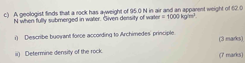 A geologist finds that a rock has a weight of 95.0 N in air and an apparent weight of 62.0
N when fully submerged in water. Given density of water =1000kg/m^3. 
i) Describe buoyant force according to Archimedes' principle. 
(3 marks) 
ii) Determine density of the rock. 
(7 marks)