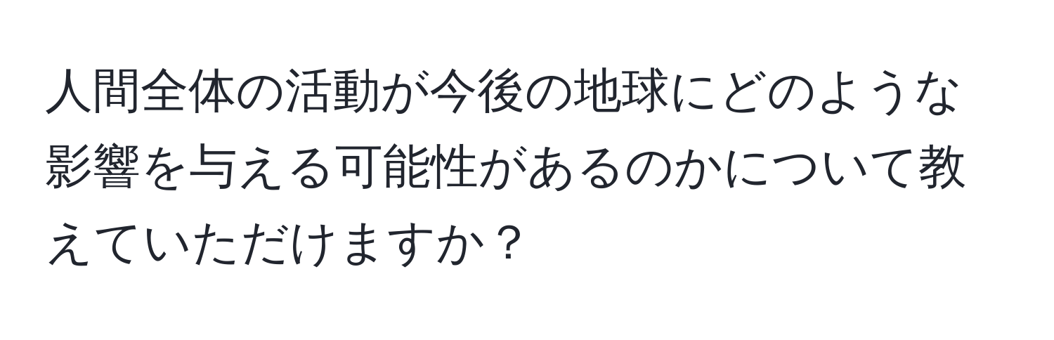 人間全体の活動が今後の地球にどのような影響を与える可能性があるのかについて教えていただけますか？