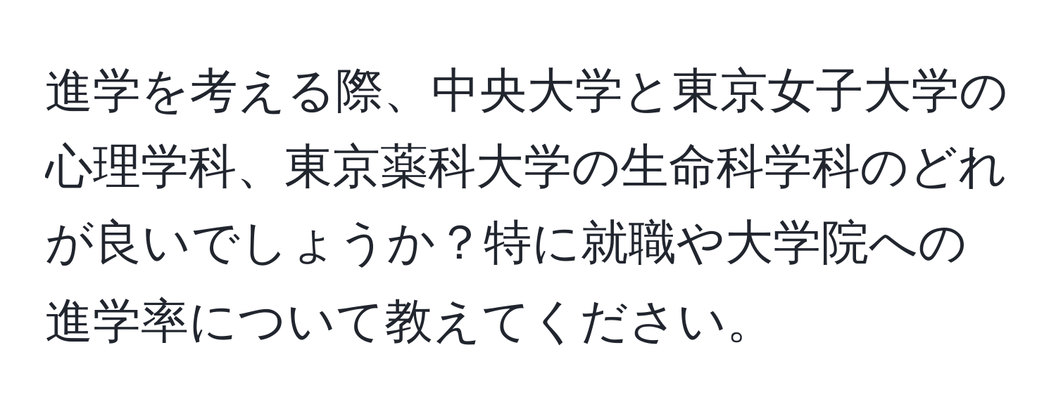 進学を考える際、中央大学と東京女子大学の心理学科、東京薬科大学の生命科学科のどれが良いでしょうか？特に就職や大学院への進学率について教えてください。