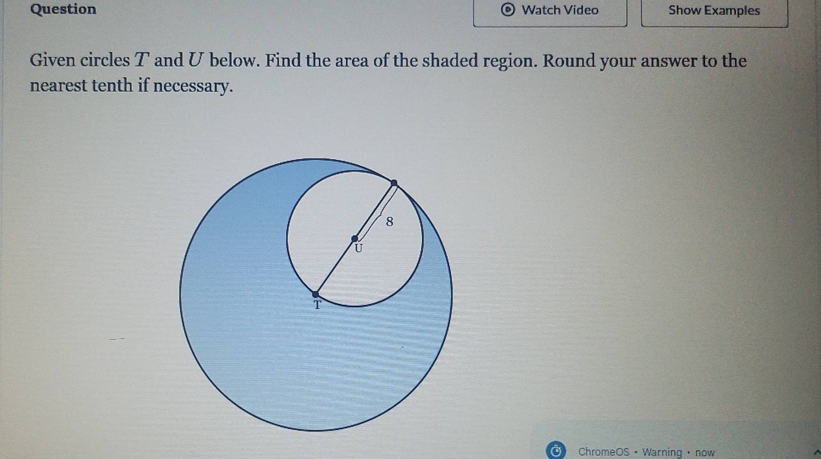 Question Watch Video Show Examples 
Given circles T and U below. Find the area of the shaded region. Round your answer to the 
nearest tenth if necessary. 
o ChromeOS · Warning · now