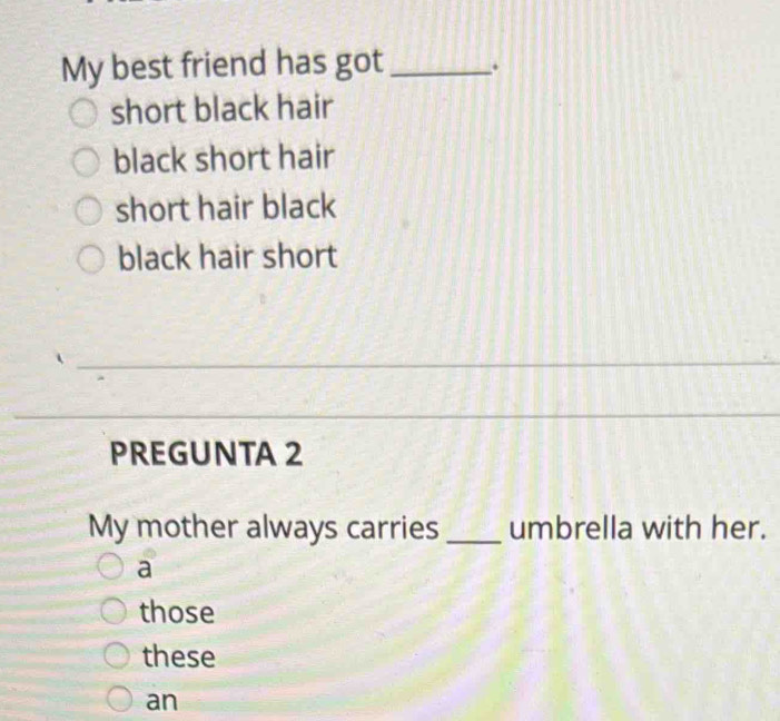 My best friend has got _.
short black hair
black short hair
short hair black
black hair short
_
_
_
_
PREGUNTA 2
My mother always carries _umbrella with her.
a
those
these
an