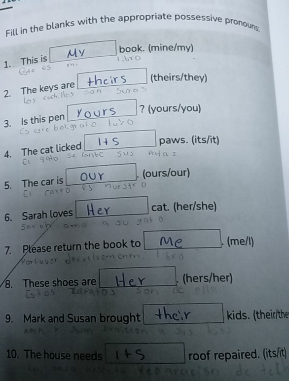 Fill in the blanks with the appropriate possessive pronouns; 
book. (mine/my) 
1. This is 

2. The keys are irs (theirs/they) 
? (yours/you) 
3. Is this pen 
4. The cat licked 
I+ S paws. (its/it) 
5. The car is our . (ours/our) 
6. Sarah loves cat. (her/she) 
7. Please return the book to . (me/l) 
8. These shoes are . (hers/her) 
9. Mark and Susan brought kids. (their/the 
10. The house needs roof repaired. (its/it)