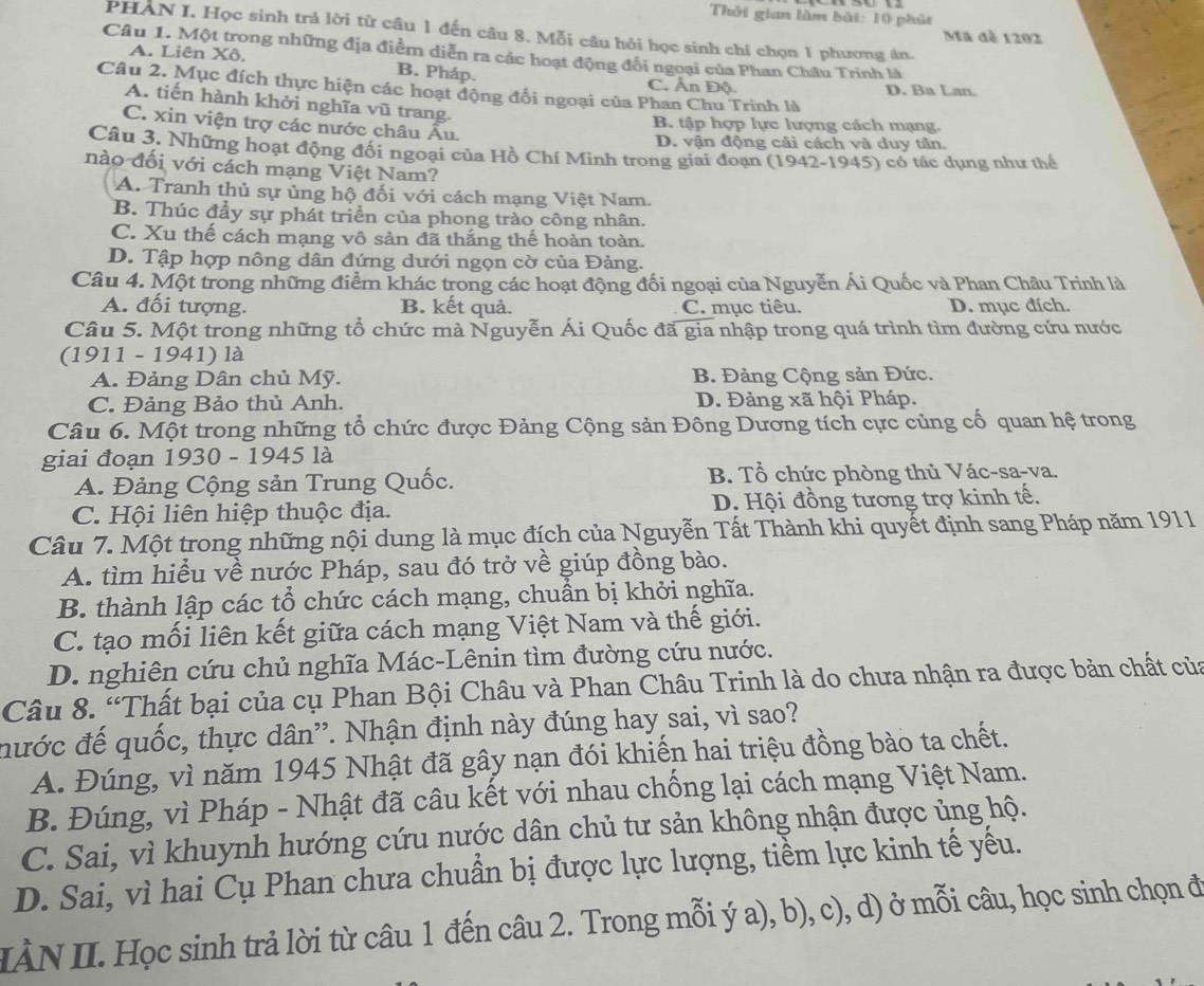 Thời gian làm bài: 10 phút
PHAN I. Học sinh trả lời từ câu 1 đến câu 8. Mỗi câu hỏi học sinh chỉ chọn 1 phương án.
Ma đè 1202
Câu 1. Một trong những địa điểm diễn ra các hoạt động đổi ngoại của Phan Châu Trinh là
A. Liên Xô. B. Pháp. C. Ấn Độ.
Câu 2. Mục đích thực hiện các hoạt động đổi ngoại của Phan Chu Trinh là D. Ba Lan.
A. tiến hành khởi nghĩa vũ trang.
C. xin viện trợ các nước châu Âu.
B. tập hợp lực lượng cách mạng.
D. vận động cải cách và duy tân.
Câu 3. Những hoạt động đối ngoại của Hồ Chí Minh trong giai đoạn (1942-1945) có tác dụng như thể
nào đối với cách mạng Việt Nam?
A. Tranh thủ sự ủng hộ đối với cách mạng Việt Nam.
B. Thúc đầy sự phát triển của phong trào công nhân.
C. Xu thế cách mạng vô sản đã thắng thế hoàn toàn.
D. Tập hợp nông dân đứng dưới ngọn cờ của Đảng.
Câu 4. Một trong những điểm khác trong các hoạt động đối ngoại của Nguyễn Ái Quốc và Phan Châu Trinh là
A. đối tượng. B. kết quả. C. mục tiêu. D. mục đích.
Câu 5. Một trong những tổ chức mà Nguyễn Ái Quốc đã gia nhập trong quá trình tìm đường cứu nước
(1911 - 1941) là
A. Đảng Dân chủ Mỹ.  B. Đảng Cộng sản Đức.
C. Đảng Bảo thủ Anh. D. Đảng xã hội Pháp.
Câu 6. Một trong những tổ chức được Đảng Cộng sản Đông Dương tích cực củng cổ quan hệ trong
giai đoạn 1930 - 1945 là
A. Đảng Cộng sản Trung Quốc. B. Tổ chức phòng thủ Vác-sa-va.
C. Hội liên hiệp thuộc địa. D. Hội đồng tương trợ kinh tế.
Câu 7. Một trong những nội dung là mục đích của Nguyễn Tất Thành khi quyết định sang Pháp năm 1911
A. tìm hiểu về nước Pháp, sau đó trở về giúp đồng bào.
B. thành lập các tổ chức cách mạng, chuẩn bị khởi nghĩa.
C. tạo mối liên kết giữa cách mạng Việt Nam và thế giới.
D. nghiên cứu chủ nghĩa Mác-Lênin tìm đường cứu nước.
Câu 8. “Thất bại của cụ Phan Bội Châu và Phan Châu Trinh là do chưa nhận ra được bản chất của
nước đế quốc, thực dân”. Nhận định này đúng hay sai, vì sao?
A. Đúng, vì năm 1945 Nhật đã gây nạn đói khiến hai triệu đồng bào ta chết.
B. Đúng, vì Pháp - Nhật đã câu kết với nhau chống lại cách mạng Việt Nam.
C. Sai, vì khuynh hướng cứu nước dân chủ tư sản không nhận được ủng hộ.
D. Sai, vì hai Cụ Phan chưa chuẩn bị được lực lượng, tiềm lực kinh tế yếu.
IÀN II. Học sinh trả lời từ câu 1 đến câu 2. Trong mỗi ý a), b), c), d) ở mỗi câu, học sinh chọn đi