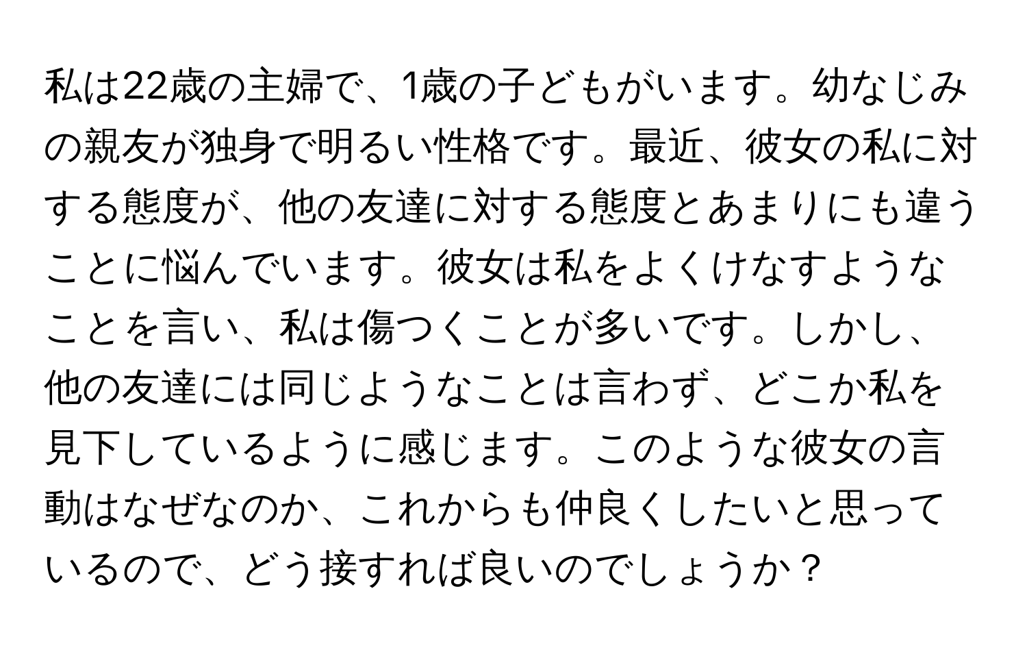 私は22歳の主婦で、1歳の子どもがいます。幼なじみの親友が独身で明るい性格です。最近、彼女の私に対する態度が、他の友達に対する態度とあまりにも違うことに悩んでいます。彼女は私をよくけなすようなことを言い、私は傷つくことが多いです。しかし、他の友達には同じようなことは言わず、どこか私を見下しているように感じます。このような彼女の言動はなぜなのか、これからも仲良くしたいと思っているので、どう接すれば良いのでしょうか？