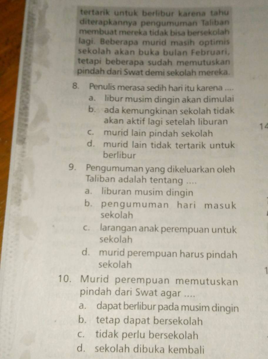 tertarik untuk berlibur karena tahu
diterapkannya pengumuman Taliban
membuat mereka tidak bisa bersekolah
lagi. Beberapa murid masih optimis
sekolah akan buka bulan Februari,
tetapi beberapa sudah memutuskan
pindah dari Swat demi sekolah mereka.
8. Penulis merasa sedih hari itu karena ....
a. libur musim dingin akan dimulai
b. ada kemungkinan sekolah tidak
akan aktif lagi setelah liburan 14
c. murid lain pindah sekolah
d. murid lain tidak tertarik untuk
berlibur
9. Pengumuman yang dikeluarkan oleh
Taliban adalah tentang ....
a. liburan musim dingin
b. pengumuman hari masuk
sekolah
c. larangan anak perempuan untuk
sekolah
d. murid perempuan harus pindah
sekolah

10. Murid perempuan memutuskan
pindah dari Swat agar ....
a. dapat berlibur pada musim dingin
b. tetap dapat bersekolah
c. tidak perlu bersekolah
d. sekolah dibuka kembali