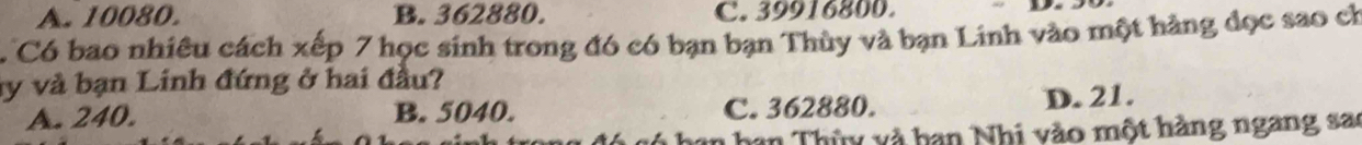 A. 10080. B. 362880. C. 39916800.
C Có bao nhiêu cách xếp 7 học sinh trong đó có bạn bạn Thùy và bạn Linh vào một hàng đọc sao ch
y và bạn Linh đứng ở hai đầu?
A. 240. B. 5040. C. 362880. D. 21.
n han Thùy và han Nhi vào một hàng ngang sa