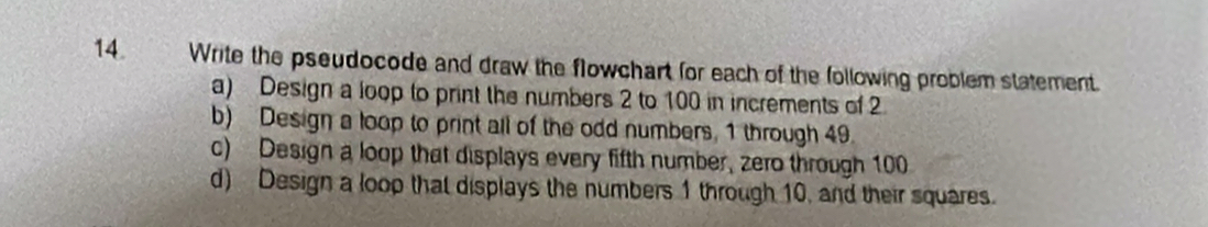 Write the pseudocode and draw the flowchart for each of the following problem statement. 
a) Design a loop to print the numbers 2 to 100 in increments of 2
b) Design a loop to print all of the odd numbers, 1 through 49. 
c) Design a loop that displays every fifth number, zero through 100
d) Design a loop that displays the numbers 1 through 10, and their squares.