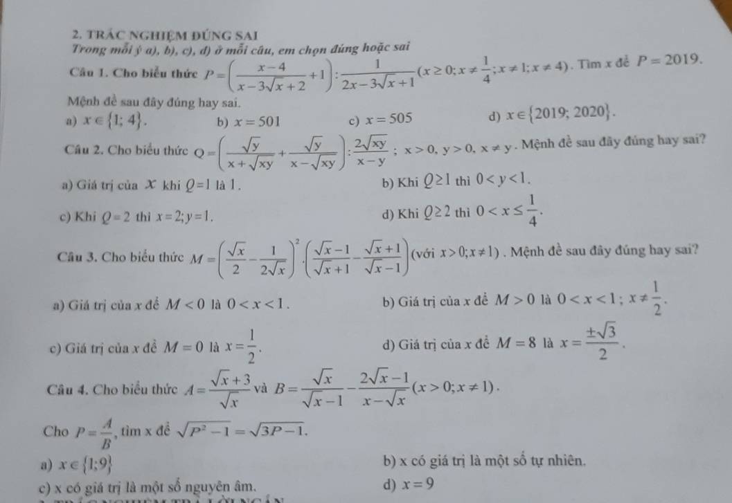 trác nghiệm đúnG SAi
Trong mỗi ý a), b), c), đ) ở mỗi câu, em chọn đúng hoặc sai
Câu 1. Cho biểu thức P=( (x-4)/x-3sqrt(x)+2 +1): 1/2x-3sqrt(x)+1 (x≥ 0;x!=  1/4 ;x!= 1;x!= 4). Tìm x để P=2019.
Mệnh đề sau đây đúng hay sai.
a) x∈  1;4 . b) x=501 c) x=505
d) x∈  2019;2020 .
Câu 2. Cho biểu thức Q=( sqrt(y)/x+sqrt(xy) + sqrt(y)/x-sqrt(xy) ): 2sqrt(xy)/x-y ;x>0,y>0,x!= y. Mệnh đề sau đây đúng hay sai?
a) Giá trị của X khi Q=1 là 1 . b) KhiQ≥ 1 thì 2 0
c) Khi Q=2 thì x=2;y=1. d) Khi Q≥ 2 thì 0
111
Câu 3. Cho biểu thức M=( sqrt(x)/2 - 1/2sqrt(x) )^2· ( (sqrt(x)-1)/sqrt(x)+1 - (sqrt(x)+1)/sqrt(x)-1 ) (với x>0;x!= 1). Mệnh đề sau đây đúng hay sai?
a) Giá trị của x đề M<0</tex> là 0 b) Giá trị của x đề M>0 là 0
c) Giá trị của x đề M=0 là x= 1/2 . d) Giá trị của x đề M=8 là x= ± sqrt(3)/2 .
Câu 4. Cho biểu thức A= (sqrt(x)+3)/sqrt(x)  và B= sqrt(x)/sqrt(x)-1 - (2sqrt(x)-1)/x-sqrt(x) (x>0;x!= 1).
Cho P= A/B  , tìm x đề sqrt(P^2-1)=sqrt(3P-1).
a) x∈  1;9 b) x có giá trị là một sổ tự nhiên.
c) x có giá trị là một số nguyên âm. d) x=9