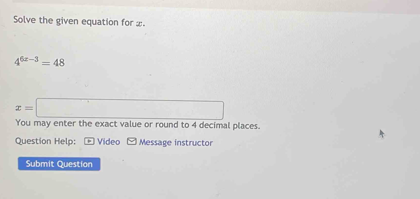 Solve the given equation for x.
4^(6x-3)=48
□ ,□ )
x= =□
You may enter the exact value or round to 4 decimal places. 
Question Help: * Video Message instructor 
Submit Question