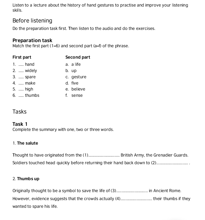 Listen to a lecture about the history of hand gestures to practise and improve your listening
skills.
Before listening
Do the preparation task first. Then listen to the audio and do the exercises.
Preparation task
Match the first part (1-6) and second part (a-f) of the phrase.
First part Second part
1. _hand a. a life
2. _widely b. up
3. _spare c. gesture
4. _make d. five
5. _high e. believe
6. _thumbs f. sense
Tasks
Task 1
Complete the summary with one, two or three words.
1. The salute
Thought to have originated from the (1)_ British Army, the Grenadier Guards.
Soldiers touched head quickly before returning their hand back down to (2)_
2. Thumbs up
Originally thought to be a symbol to save the life of (3)_ in Ancient Rome.
However, evidence suggests that the crowds actually (4)_ their thumbs if they
wanted to spare his life.