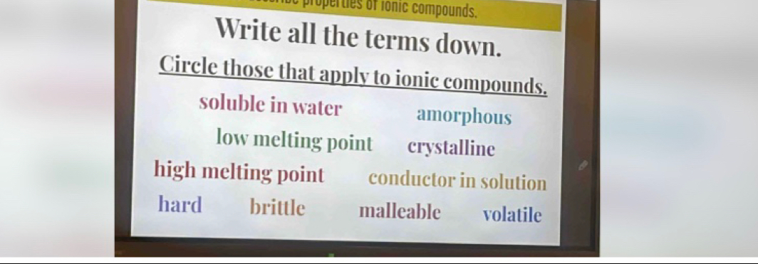 properties of ionic compounds.
Write all the terms down.
Circle those that apply to ionic compounds.
soluble in water amorphous
low melting point crystalline
high melting point conductor in solution
hard brittle malleable volatile