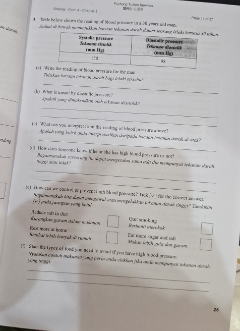 Puchong Tuisan Services
Science - Form 4 - Chapter 3 
Page 11 of 37
3 Table below shows the reading of blood pressure in a 30 years old man.
an darah
Jadual di bawah menunjukkan bacaan tekanan darah dalam stahun.
(a) lood pressure for the man.
_
Tuliskan bacaan tekanan darah bagi lelaki tersebut.
_
(b) What is meant by diastolic pressure?
_
Apakah yang dimaksudkan oleh tekanan diastolik?
_
_
(c) What can you interpret from the reading of blood pressure above?
_
Apakah yang boleh anda interpretasikan daripada bacaan tekanan darah di atas?
nding
_
(d) How does someone know if he or she has high blood pressure or not?
Bagaimanakah seseorang itu dapat mengetahui sama ada dia mempunyai tekanan darah 
tinggi atau tidak?
_
_
(e) How can we control or prevent high blood pressure? Tick [✓] for the correct answer.
Bagaimanakah kita dapat mengawal atau mengelakkan tekanan darah tinggi? Tandakan
[√] pada jawapan yang betul.
Reduce salt in die Quit smoking
Kurangkan garam dalam makanan Berhenti merokok
Rest more at home Eat more sugar and salt
Berehat lebih banyak di rumah Makan lebíh gula dan garam
(f) State the types of food you need to avoid if you have high blood pressure.
_
Nyatakan contoh makanan yang perlu anda elakkan jika anda mempunyai tekanan darah
yang tinggi.
_
25