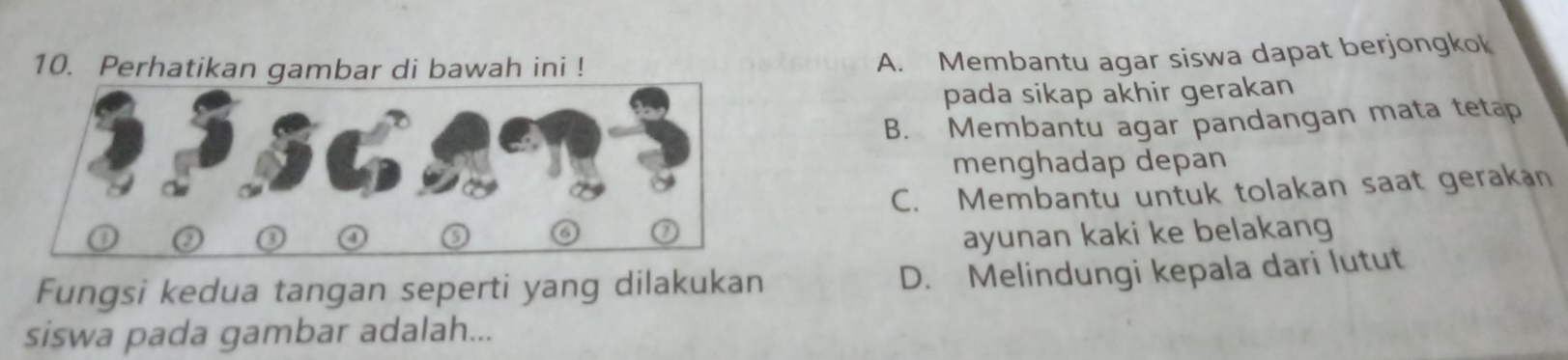 Perhatikan gambar di bawah ini !
A. Membantu agar siswa dapat berjongkok
pada sikap akhir gerakan
B. Membantu agar pandangan mata tetap
menghadap depan
C. Membantu untuk tolakan saat gerakan
ayunan kaki ke belakang
Fungsi kedua tangan seperti yang dilakukan
D. Melindungi kepala dari lutut
siswa pada gambar adalah...