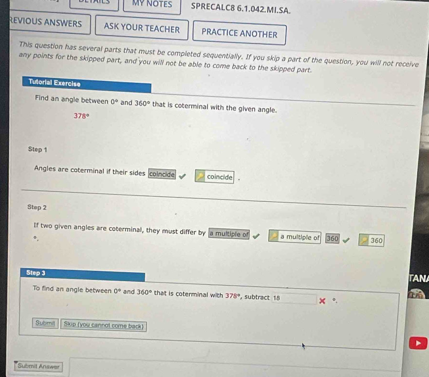 MYNOTES SPRECALC8 6.1.042.MI.SA. 
REVIOUS ANSWERS ASK YOUR TEACHER PRACTICE ANOTHER 
This question has several parts that must be completed sequentially. If you skip a part of the question, you will not receive 
any points for the skipped part, and you will not be able to come back to the skipped part. 
Tutorial Exercise 
Find an angle between 0° and 360° that is coterminal with the given angle.
378°
Step 1
Angles are coterminal if their sides coincide coincide 
Step 2
If two given angles are coterminal, they must differ by a multiple of a multiple of 360 360
Step 3
TANA 
To find an angle between 0° and 360° that is coterminal with 378° ，subtract 18 。. 
Submil Skip (you cannot come back) 
Submit Answer