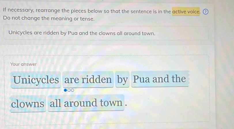 If necessary, rearrange the pieces below so that the sentence is in the active voice. ( 
Do not change the meaning or tense. 
Unicycles are ridden by Pua and the clowns all around town. 
Your answer 
Unicycles are ridden by Pua and the 
clowns all around town .