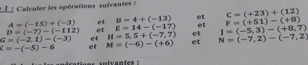 Calculer les opérations suivantes :
A=(-15)+(-3) et B=4+(-13) et C=(+23)+(12)
D=(-7)-(-112) et E=14-(-17) et J=(-5,3)-(+8,7) F=(+51)-(+8)
et
G=(-2,1)-(-3) et H=5,5+(-7,7) et N=(-7,2)-(-7,2)
K=-(-5)-6 et M=(-6)-(+6)