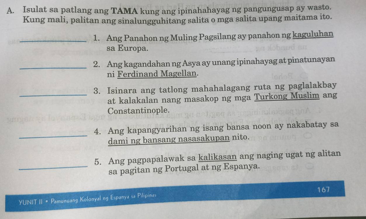 Isulat sa patlang ang TAMA kung ang ipinahahayag ng pangungusap ay wasto. 
Kung mali, palitan ang sinalungguhitang salita o mga salita upang maitama ito. 
_1. Ang Panahon ng Muling Pagsilang ay panahon ng kaguluhan 
sa Europa. 
_2. Ang kagandahan ng Asya ay unang ipinahayag at pinatunayan 
ni Ferdinand Magellan. 
_ 
3. Isinara ang tatlong mahahalagang ruta ng paglalakbay 
at kalakalan nang masakop ng mga Turkong Muslim ang 
Constantinople. 
_ 
4. Ang kapangyarihan ng isang bansa noon ay nakabatay sa 
dami ng bansang nasasakupan nito. 
5. Ang pagpapalawak sa kalikasan ang naging ugat ng alitan 
_sa pagitan ng Portugal at ng Espanya. 
167 
YUNIT II • Pamunuang Kolonyal ng Espanya sa Pilipinas